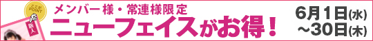 メンバー様・常連様限定/ニューフェイスがお得!