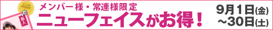 メンバー様・常連様限定/ニューフェイスがお得!
